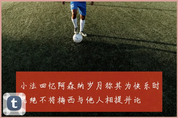 小法回忆阿森纳岁月称其为快乐时光绝不将梅西与他人相提并论