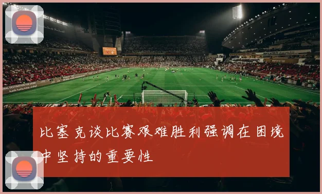 比塞克谈比赛艰难胜利强调在困境中坚持的重要性