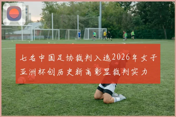 七名中国足协裁判入选2026年女子亚洲杯创历史新高彰显裁判实力