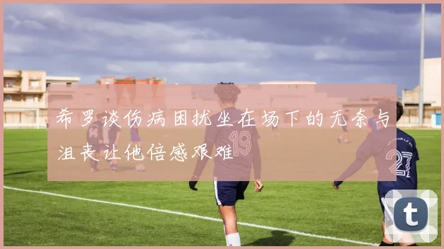 希罗谈伤病困扰坐在场下的无奈与沮丧让他倍感艰难