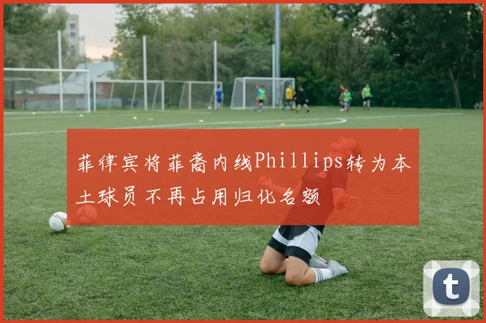 菲律宾将菲裔内线Phillips转为本土球员不再占用归化名额