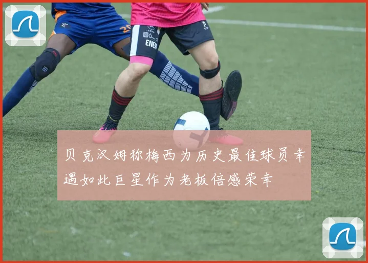 贝克汉姆称梅西为历史最佳球员幸遇如此巨星作为老板倍感荣幸