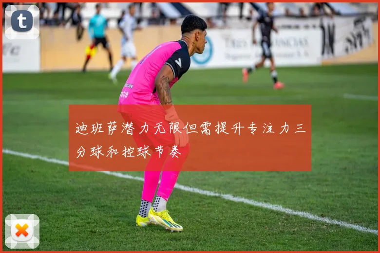 迪班萨潜力无限但需提升专注力三分球和控球节奏