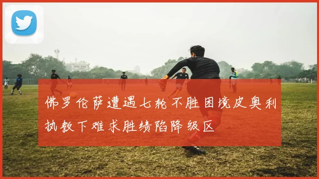佛罗伦萨遭遇七轮不胜困境皮奥利执教下难求胜绩陷降级区