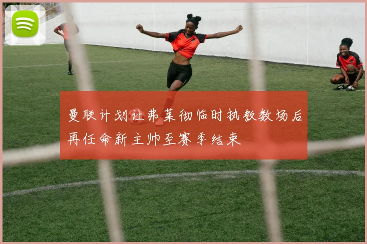 曼联计划让弗莱彻临时执教数场后再任命新主帅至赛季结束