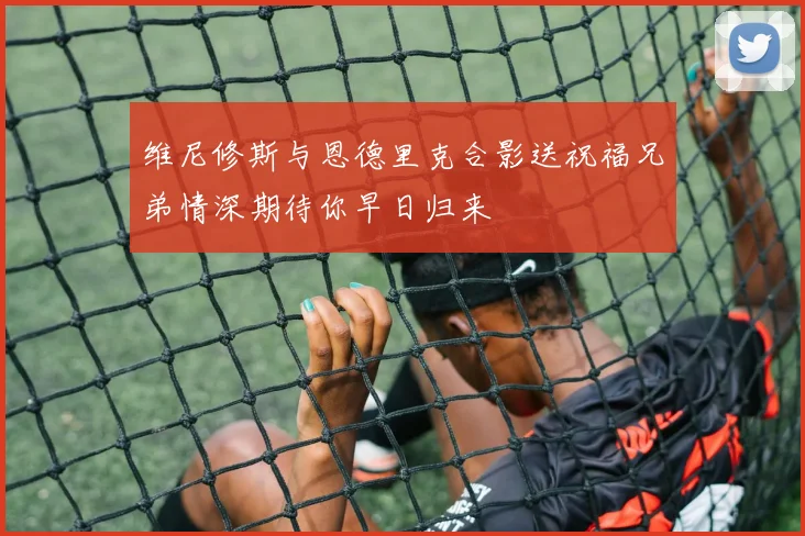 维尼修斯与恩德里克合影送祝福兄弟情深期待你早日归来