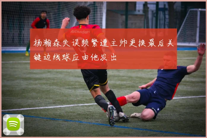 杨瀚森失误频繁遭主帅更换最后关键边线球应由他发出