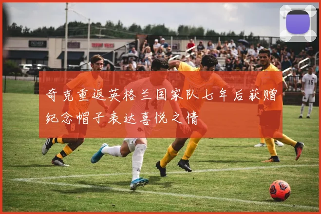 奇克重返英格兰国家队七年后获赠纪念帽子表达喜悦之情