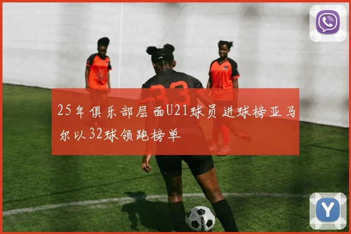 25年俱乐部层面U21球员进球榜亚马尔以32球领跑榜单