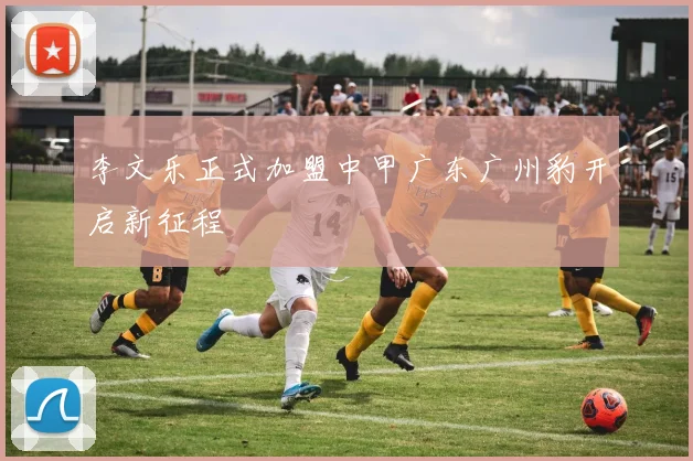 李文乐正式加盟中甲广东广州豹开启新征程
