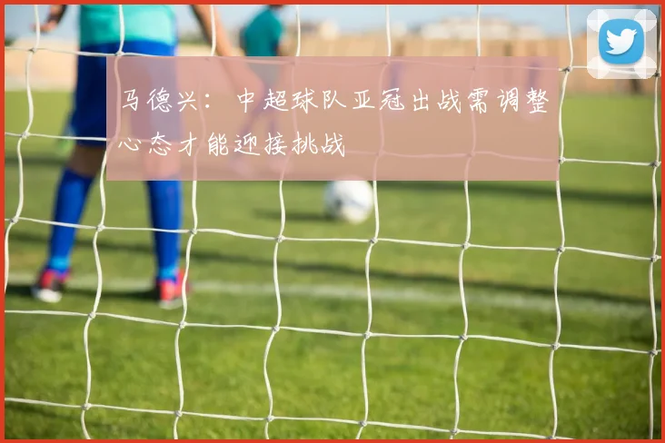 马德兴：中超球队亚冠出战需调整心态才能迎接挑战
