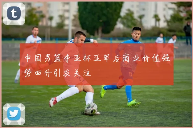 中国男篮夺亚杯亚军后商业价值强势回升引发关注