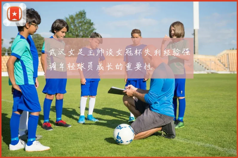 武汉女足主帅谈女冠杯失利经验强调年轻球员成长的重要性