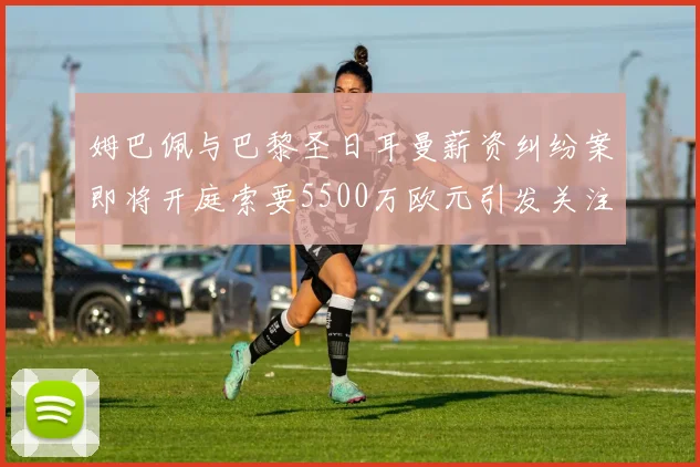 姆巴佩与巴黎圣日耳曼薪资纠纷案即将开庭索要5500万欧元引发关注