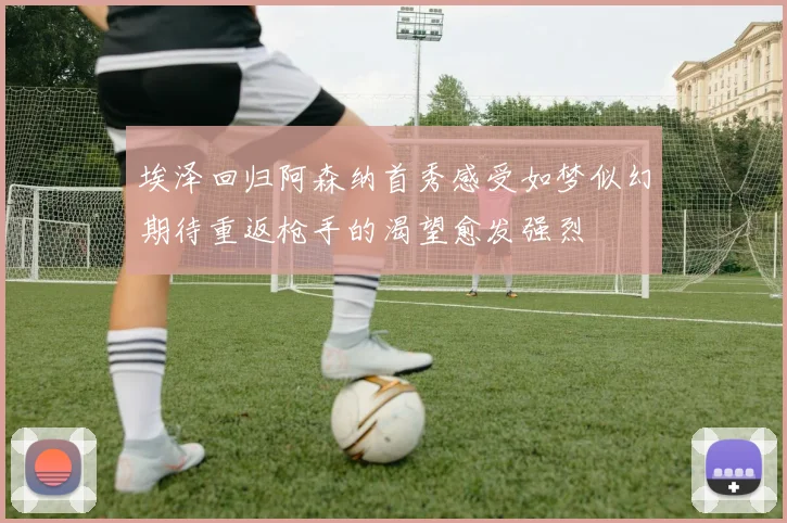 埃泽回归阿森纳首秀感受如梦似幻期待重返枪手的渴望愈发强烈