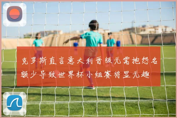 克罗斯直言意大利晋级无需抱怨名额少导致世界杯小组赛将显无趣
