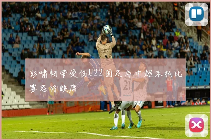 彭啸韧带受伤U22国足与中超末轮比赛恐将缺席